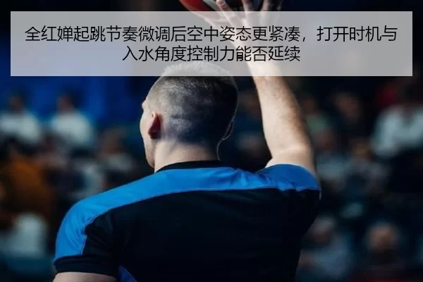 全红婵起跳节奏微调后空中姿态更紧凑，打开时机与入水角度控制力能否延续